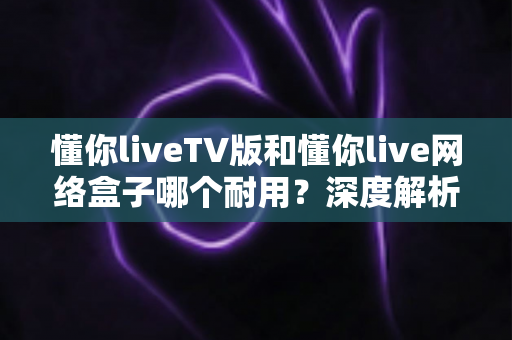 懂你liveTV版和懂你live网络盒子哪个耐用？深度解析使用寿命与选购指南