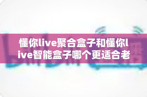 懂你live聚合盒子和懂你live智能盒子哪个更适合老人用？一文看懂选购要点，让长辈看电视更省心