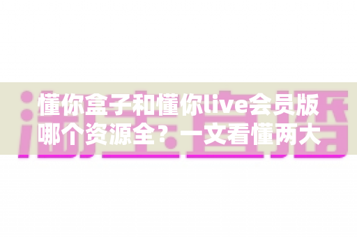 懂你盒子和懂你live会员版哪个资源全?一文看懂两大观影神器资源差异与选购指南 懂你盒子和懂你live会员版哪个资源全?一文看懂两大观影神器资源差异与选购指南