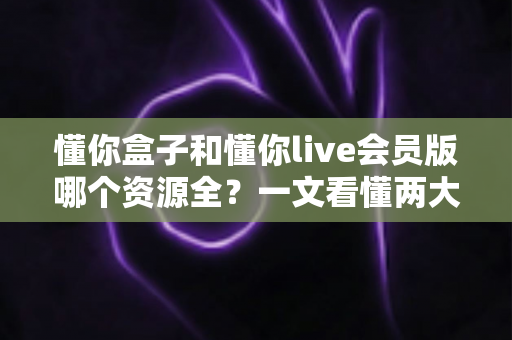 懂你盒子和懂你live会员版哪个资源全?一文看懂两大观影神器资源差异与选购指南 懂你盒子和懂你live会员版哪个资源全?一文看懂两大观影神器资源差异与选购指南