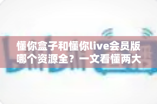 懂你盒子和懂你live会员版哪个资源全?一文看懂两大观影神器资源差异与选购指南 懂你盒子和懂你live会员版哪个资源全?一文看懂两大观影神器资源差异与选购指南