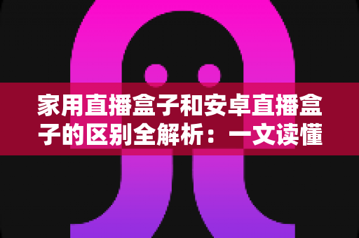 家用直播盒子和安卓直播盒子的区别全解析:一文读懂选购要点,打造理想家庭影院 家用直播盒子和安卓直播盒子的区别全解析:一文读懂选购要点,打造理想家庭影院