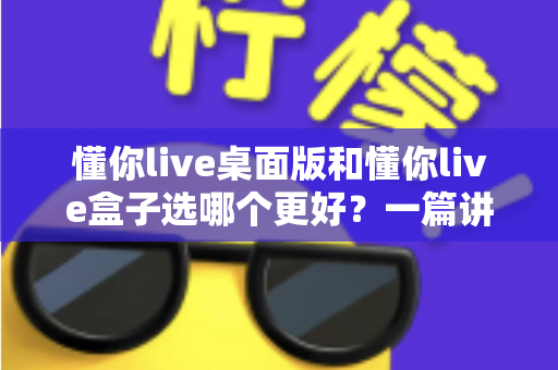 懂你live桌面版和懂你live盒子选哪个更好?一篇讲透选购逻辑的实用指南 懂你live桌面版和懂你live盒子选哪个更好?一篇讲透选购逻辑的实用指南