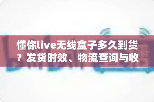 懂你live无线盒子多久到货？发货时效、物流查询与收货全攻略