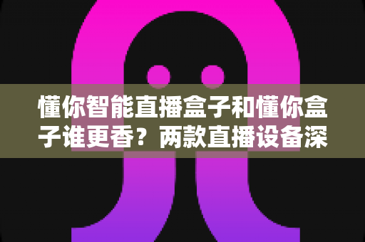懂你智能直播盒子和懂你盒子谁更香?两款直播设备深度对比,看完再买不踩坑 懂你智能直播盒子和懂你盒子谁更香?两款直播设备深度对比,看完再买不踩坑