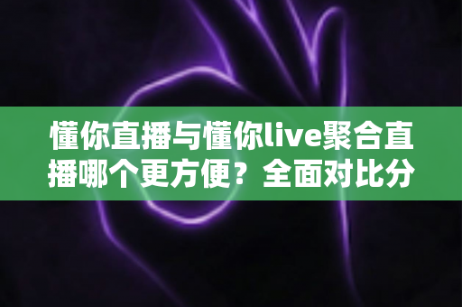 懂你直播与懂你live聚合直播哪个更方便？全面对比分析帮你找到最适合的观看方案