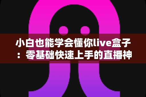 小白也能学会懂你live盒子：零基础快速上手的直播神器全攻略