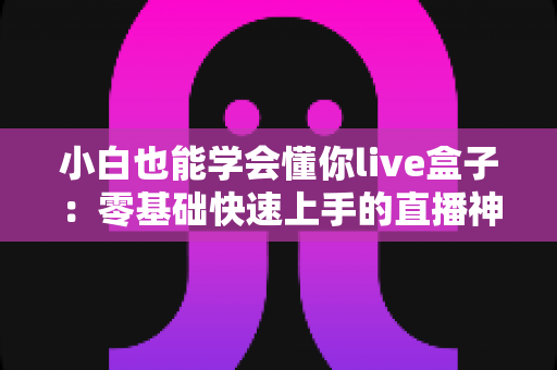 小白也能学会懂你live盒子：零基础快速上手的直播神器全攻略