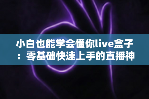 小白也能学会懂你live盒子：零基础快速上手的直播神器全攻略