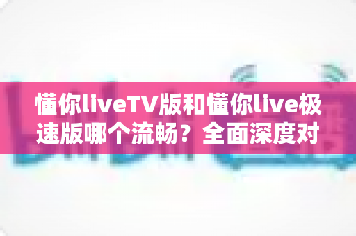懂你liveTV版和懂你live极速版哪个流畅?全面深度对比分析,帮你找到最适合自己的观看版本 懂你liveTV版和懂你live极速版哪个流畅?全面深度对比分析,帮你找到最适合自己的观看版本