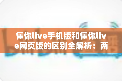 懂你live手机版和懂你live网页版的区别全解析:两大版本深度对比,帮你找到最适合的使用方式 懂你live手机版和懂你live网页版的区别全解析:两大版本深度对比,帮你找到最适合的使用方式