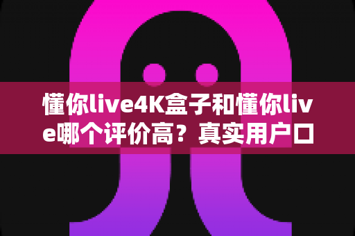 懂你live4K盒子和懂你live哪个评价高?真实用户口碑与深度对比全解析 懂你live4K盒子和懂你live哪个评价高?真实用户口碑与深度对比全解析