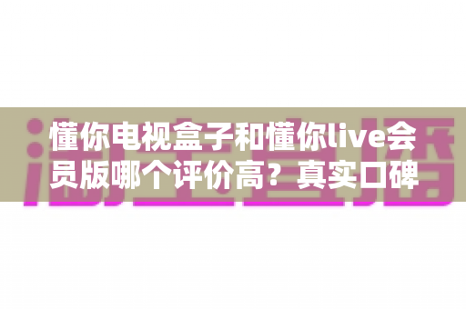 懂你电视盒子和懂你live会员版哪个评价高?真实口碑全面对比评测助你明智选择 懂你电视盒子和懂你live会员版哪个评价高?真实口碑全面对比评测助你明智选择