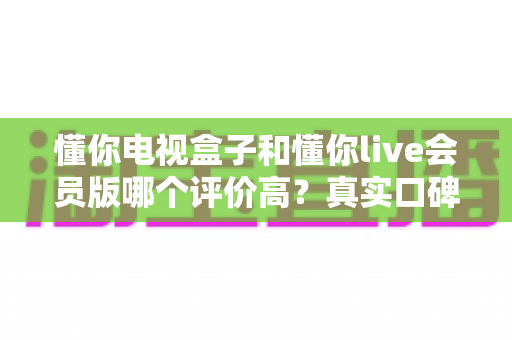 懂你电视盒子和懂你live会员版哪个评价高?真实口碑全面对比评测助你明智选择 懂你电视盒子和懂你live会员版哪个评价高?真实口碑全面对比评测助你明智选择