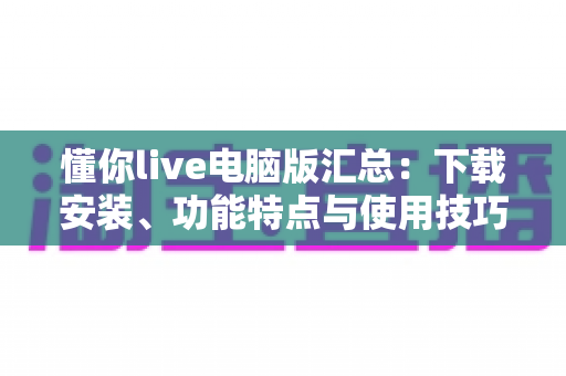 懂你live电脑版汇总:下载安装、功能特点与使用技巧全解析 懂你live电脑版汇总:下载安装、功能特点与使用技巧全解析