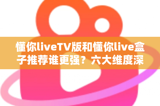 懂你liveTV版和懂你live盒子推荐谁更强？六大维度深度对比，看完再买不踩坑