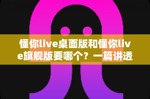 懂你live桌面版和懂你live旗舰版要哪个?一篇讲透版本差异与选购技巧的实用指南 懂你live桌面版和懂你live旗舰版要哪个?一篇讲透版本差异与选购技巧的实用指南