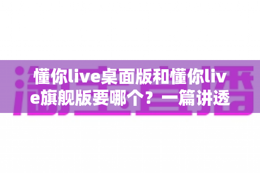 懂你live桌面版和懂你live旗舰版要哪个?一篇讲透版本差异与选购技巧的实用指南 懂你live桌面版和懂你live旗舰版要哪个?一篇讲透版本差异与选购技巧的实用指南
