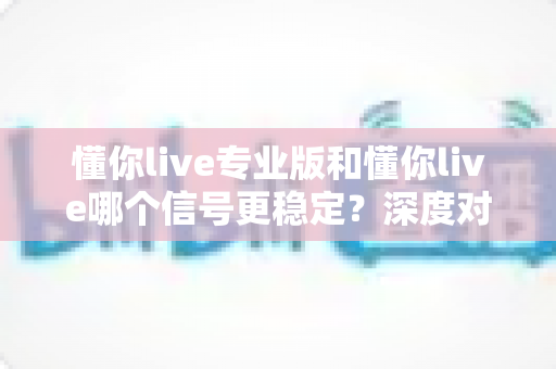 懂你live专业版和懂你live哪个信号更稳定？深度对比解析与实用选择指南