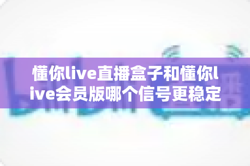 懂你live直播盒子和懂你live会员版哪个信号更稳定？全面对比分析助你做出明智选择