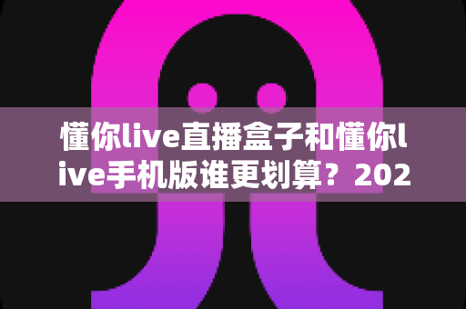 懂你live直播盒子和懂你live手机版谁更划算?2025年最全选购对比指南帮你省钱不踩坑 懂你live直播盒子和懂你live手机版谁更划算?2025年最全选购对比指南帮你省钱不踩坑