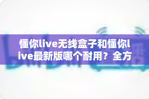 懂你live无线盒子和懂你live最新版哪个耐用？全方位对比测评助你明智选购不踩坑