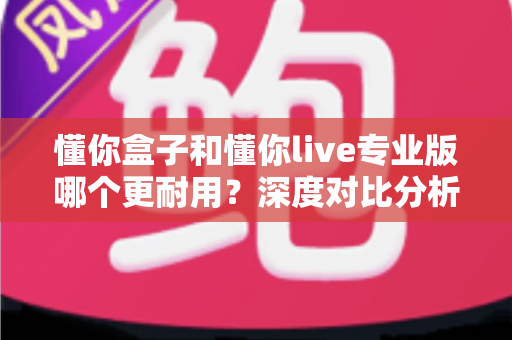 懂你盒子和懂你live专业版哪个更耐用?深度对比分析与延长寿命实用指南 懂你盒子和懂你live专业版哪个更耐用?深度对比分析与延长寿命实用指南
