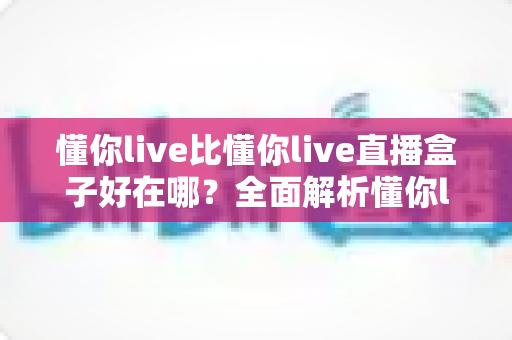 懂你live比懂你live直播盒子好在哪？全面解析懂你live的核心优势与实用选择指南
