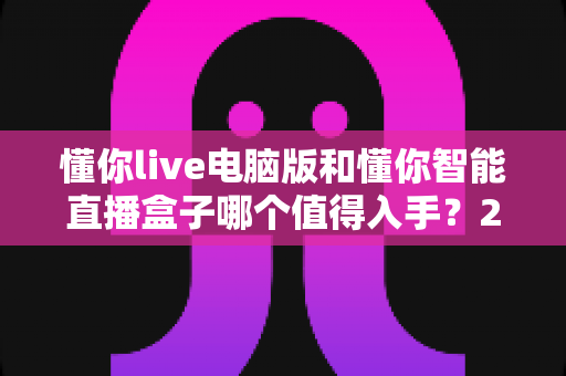 懂你live电脑版和懂你智能直播盒子哪个值得入手?2025年最全选购指南与深度测评 懂你live电脑版和懂你智能直播盒子哪个值得入手?2025年最全选购指南与深度测评