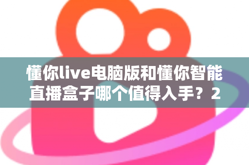 懂你live电脑版和懂你智能直播盒子哪个值得入手?2025年最全选购指南与深度测评 懂你live电脑版和懂你智能直播盒子哪个值得入手?2025年最全选购指南与深度测评