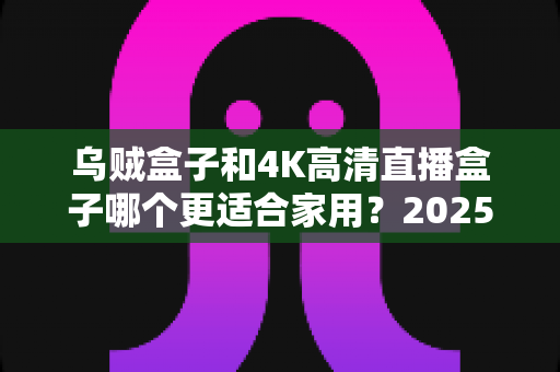 乌贼盒子和4K高清直播盒子哪个更适合家用？2025年家庭电视盒子选购深度评测指南