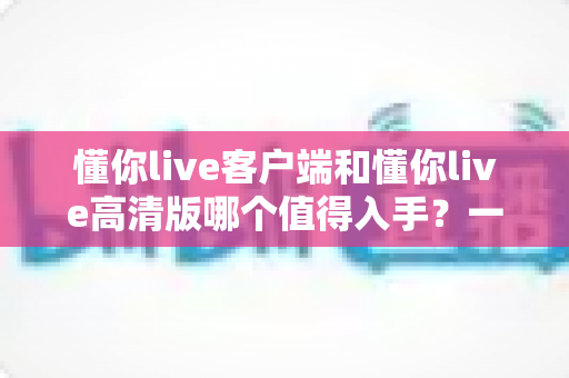 懂你live客户端和懂你live高清版哪个值得入手？一篇文章帮你选对不踩坑