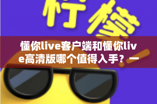 懂你live客户端和懂你live高清版哪个值得入手？一篇文章帮你选对不踩坑