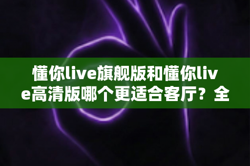 懂你live旗舰版和懂你live高清版哪个更适合客厅?全面对比与选购指南 懂你live旗舰版和懂你live高清版哪个更适合客厅?全面对比与选购指南