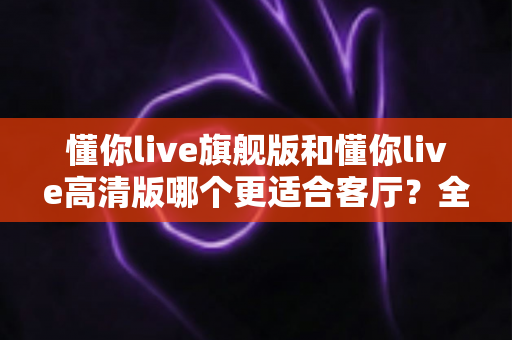 懂你live旗舰版和懂你live高清版哪个更适合客厅?全面对比与选购指南 懂你live旗舰版和懂你live高清版哪个更适合客厅?全面对比与选购指南