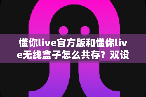 懂你live官方版和懂你live无线盒子怎么共存?双设备协同直播的完整解决方案与实用指南 懂你live官方版和懂你live无线盒子怎么共存?双设备协同直播的完整解决方案与实用指南