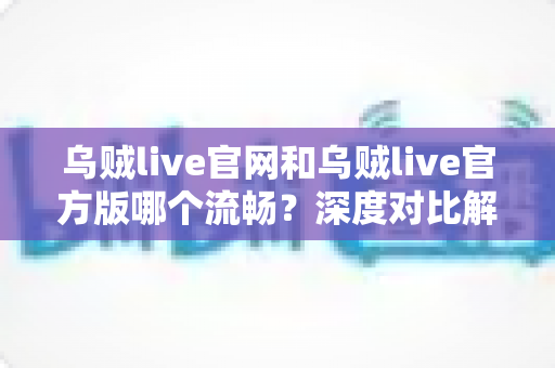 乌贼live官网和乌贼live官方版哪个流畅？深度对比解析，帮你选出最佳观看方案