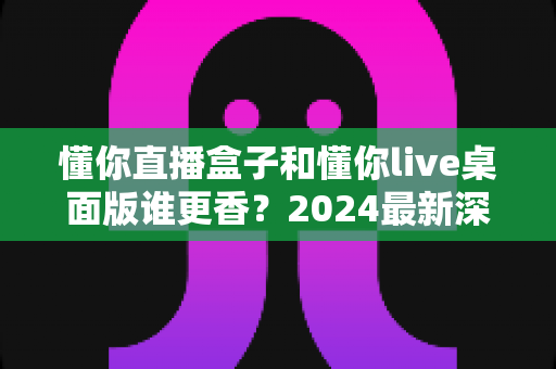 懂你直播盒子和懂你live桌面版谁更香？2024最新深度对比测评，帮你选出最值得入手的直播神器