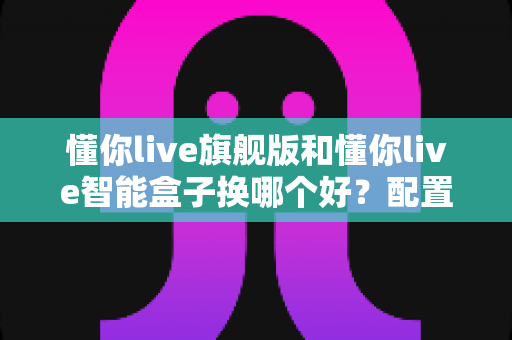懂你live旗舰版和懂你live智能盒子换哪个好?配置、体验、性价比全方位对比指南 懂你live旗舰版和懂你live智能盒子换哪个好?配置、体验、性价比全方位对比指南