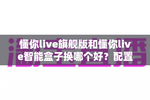 懂你live旗舰版和懂你live智能盒子换哪个好?配置、体验、性价比全方位对比指南 懂你live旗舰版和懂你live智能盒子换哪个好?配置、体验、性价比全方位对比指南