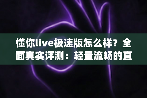 懂你live极速版怎么样？全面真实评测：轻量流畅的直播App值不值得下载，优缺点一次看懂