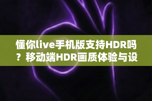 懂你live手机版支持HDR吗?移动端HDR画质体验与设置优化全解析 懂你live手机版支持HDR吗?移动端HDR画质体验与设置优化全解析