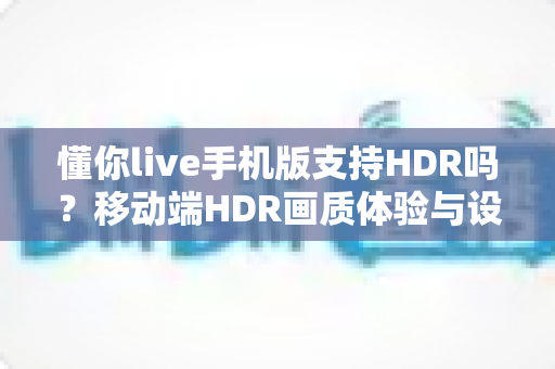 懂你live手机版支持HDR吗?移动端HDR画质体验与设置优化全解析 懂你live手机版支持HDR吗?移动端HDR画质体验与设置优化全解析