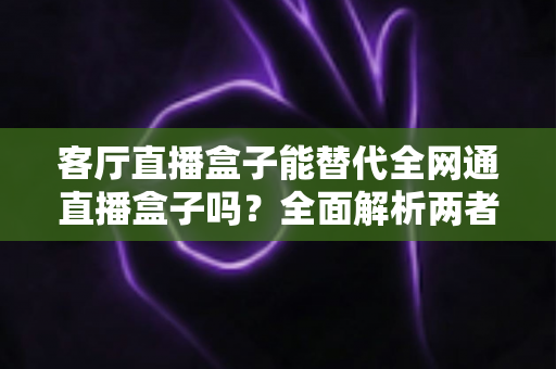 客厅直播盒子能替代全网通直播盒子吗?全面解析两者差异,帮你选对家庭影音设备 客厅直播盒子能替代全网通直播盒子吗?全面解析两者差异,帮你选对家庭影音设备