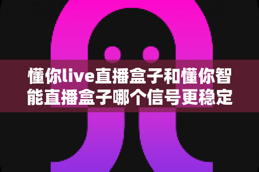 懂你live直播盒子和懂你智能直播盒子哪个信号更稳定？深度对比+实测攻略帮你一次选对