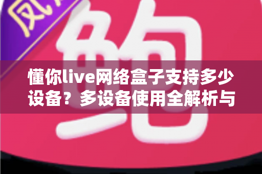 懂你live网络盒子支持多少设备?多设备使用全解析与实用指南 懂你live网络盒子支持多少设备?多设备使用全解析与实用指南