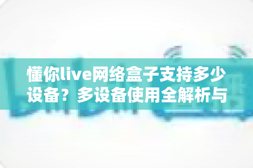 懂你live网络盒子支持多少设备?多设备使用全解析与实用指南 懂你live网络盒子支持多少设备?多设备使用全解析与实用指南