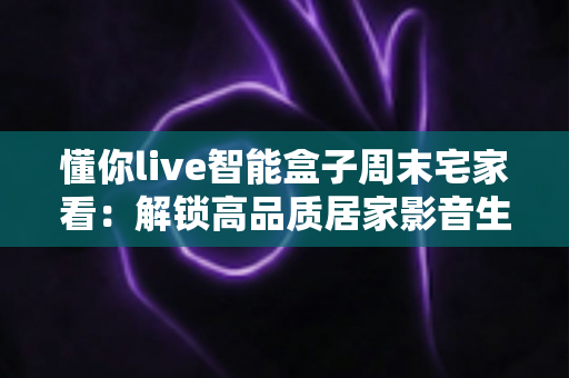 懂你live智能盒子周末宅家看：解锁高品质居家影音生活的完整指南