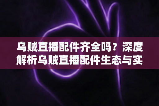 乌贼直播配件齐全吗？深度解析乌贼直播配件生态与实用指南
