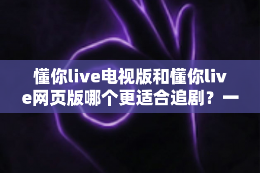 懂你live电视版和懂你live网页版哪个更适合追剧?一文读懂两大版本差异,选对工具追剧更爽 懂你live电视版和懂你live网页版哪个更适合追剧?一文读懂两大版本差异,选对工具追剧更爽
